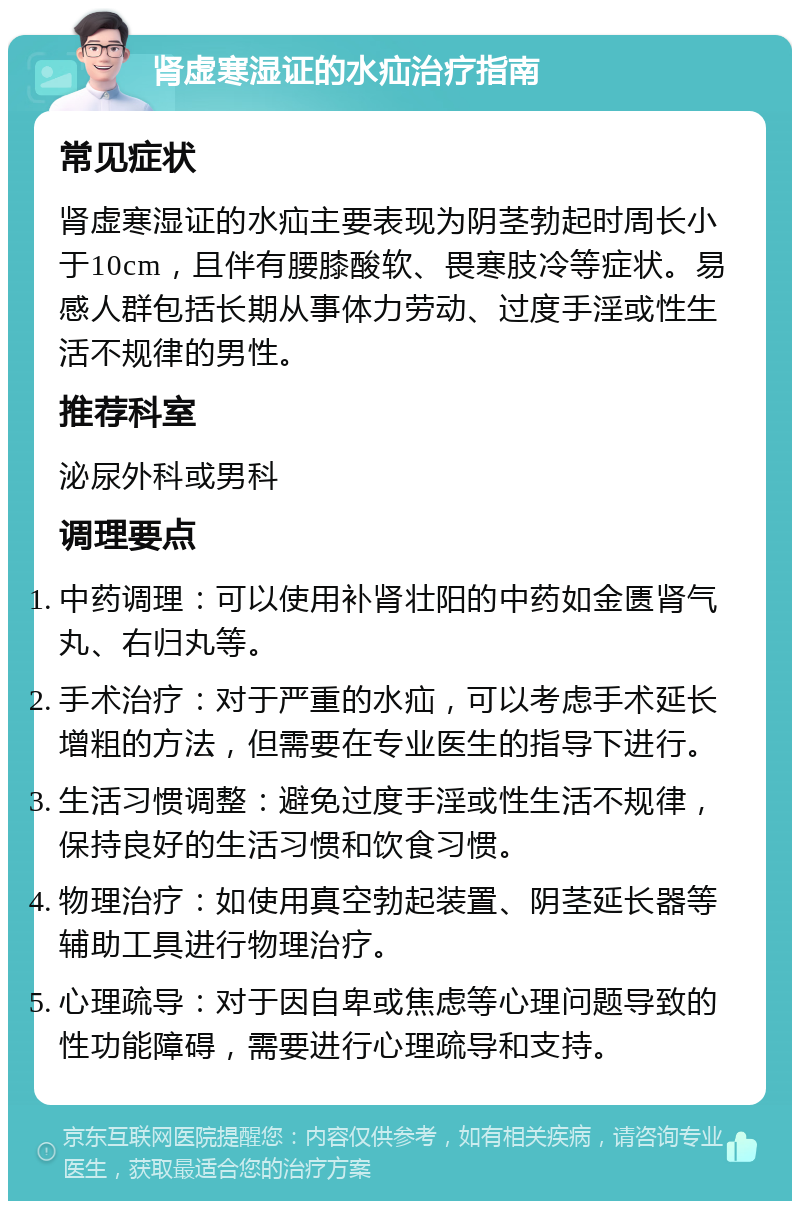 肾虚寒湿证的水疝治疗指南 常见症状 肾虚寒湿证的水疝主要表现为阴茎勃起时周长小于10cm，且伴有腰膝酸软、畏寒肢冷等症状。易感人群包括长期从事体力劳动、过度手淫或性生活不规律的男性。 推荐科室 泌尿外科或男科 调理要点 中药调理：可以使用补肾壮阳的中药如金匮肾气丸、右归丸等。 手术治疗：对于严重的水疝，可以考虑手术延长增粗的方法，但需要在专业医生的指导下进行。 生活习惯调整：避免过度手淫或性生活不规律，保持良好的生活习惯和饮食习惯。 物理治疗：如使用真空勃起装置、阴茎延长器等辅助工具进行物理治疗。 心理疏导：对于因自卑或焦虑等心理问题导致的性功能障碍，需要进行心理疏导和支持。