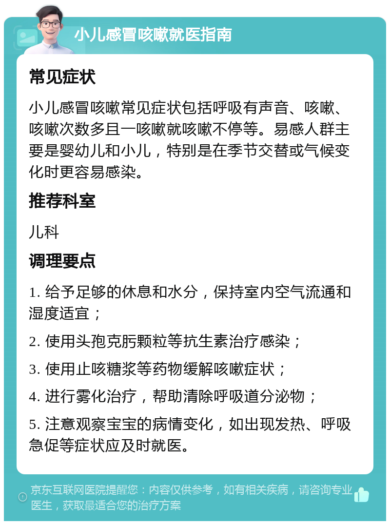 小儿感冒咳嗽就医指南 常见症状 小儿感冒咳嗽常见症状包括呼吸有声音、咳嗽、咳嗽次数多且一咳嗽就咳嗽不停等。易感人群主要是婴幼儿和小儿，特别是在季节交替或气候变化时更容易感染。 推荐科室 儿科 调理要点 1. 给予足够的休息和水分，保持室内空气流通和湿度适宜； 2. 使用头孢克肟颗粒等抗生素治疗感染； 3. 使用止咳糖浆等药物缓解咳嗽症状； 4. 进行雾化治疗，帮助清除呼吸道分泌物； 5. 注意观察宝宝的病情变化，如出现发热、呼吸急促等症状应及时就医。