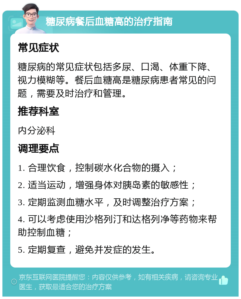 糖尿病餐后血糖高的治疗指南 常见症状 糖尿病的常见症状包括多尿、口渴、体重下降、视力模糊等。餐后血糖高是糖尿病患者常见的问题，需要及时治疗和管理。 推荐科室 内分泌科 调理要点 1. 合理饮食，控制碳水化合物的摄入； 2. 适当运动，增强身体对胰岛素的敏感性； 3. 定期监测血糖水平，及时调整治疗方案； 4. 可以考虑使用沙格列汀和达格列净等药物来帮助控制血糖； 5. 定期复查，避免并发症的发生。