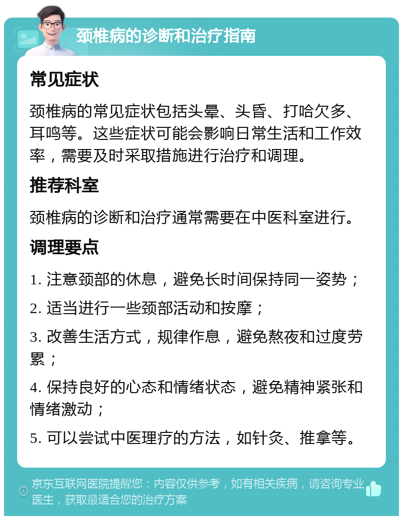 颈椎病的诊断和治疗指南 常见症状 颈椎病的常见症状包括头晕、头昏、打哈欠多、耳鸣等。这些症状可能会影响日常生活和工作效率，需要及时采取措施进行治疗和调理。 推荐科室 颈椎病的诊断和治疗通常需要在中医科室进行。 调理要点 1. 注意颈部的休息，避免长时间保持同一姿势； 2. 适当进行一些颈部活动和按摩； 3. 改善生活方式，规律作息，避免熬夜和过度劳累； 4. 保持良好的心态和情绪状态，避免精神紧张和情绪激动； 5. 可以尝试中医理疗的方法，如针灸、推拿等。