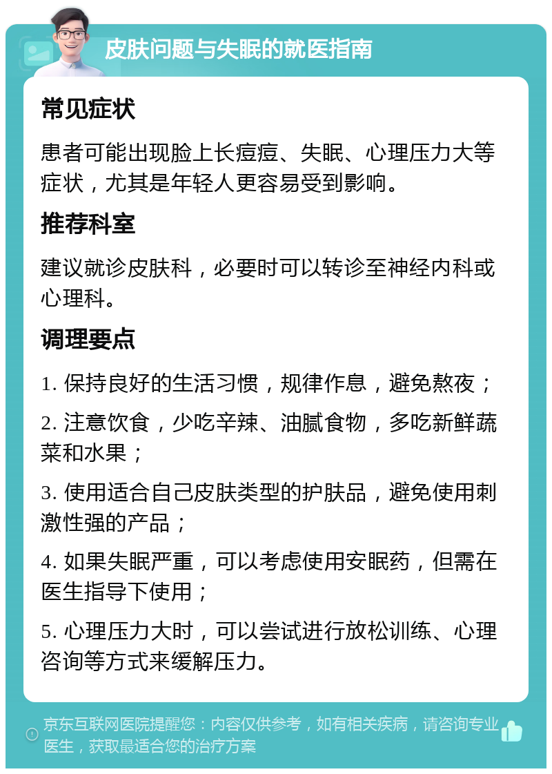 皮肤问题与失眠的就医指南 常见症状 患者可能出现脸上长痘痘、失眠、心理压力大等症状，尤其是年轻人更容易受到影响。 推荐科室 建议就诊皮肤科，必要时可以转诊至神经内科或心理科。 调理要点 1. 保持良好的生活习惯，规律作息，避免熬夜； 2. 注意饮食，少吃辛辣、油腻食物，多吃新鲜蔬菜和水果； 3. 使用适合自己皮肤类型的护肤品，避免使用刺激性强的产品； 4. 如果失眠严重，可以考虑使用安眠药，但需在医生指导下使用； 5. 心理压力大时，可以尝试进行放松训练、心理咨询等方式来缓解压力。