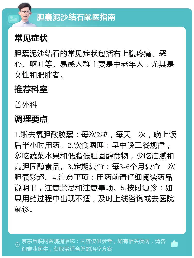 胆囊泥沙结石就医指南 常见症状 胆囊泥沙结石的常见症状包括右上腹疼痛、恶心、呕吐等。易感人群主要是中老年人，尤其是女性和肥胖者。 推荐科室 普外科 调理要点 1.熊去氧胆酸胶囊：每次2粒，每天一次，晚上饭后半小时用药。2.饮食调理：早中晚三餐规律，多吃蔬菜水果和低脂低胆固醇食物，少吃油腻和高胆固醇食品。3.定期复查：每3-6个月复查一次胆囊彩超。4.注意事项：用药前请仔细阅读药品说明书，注意禁忌和注意事项。5.按时复诊：如果用药过程中出现不适，及时上线咨询或去医院就诊。