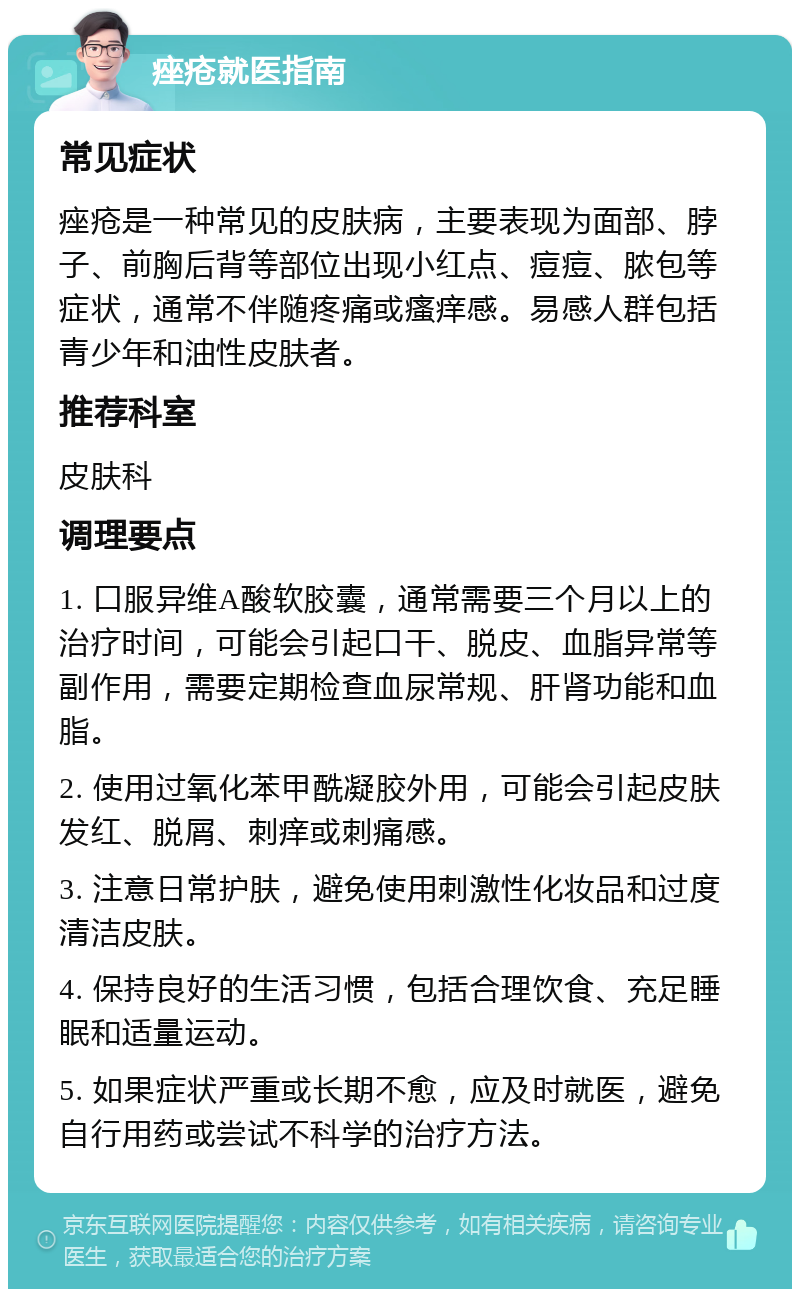 痤疮就医指南 常见症状 痤疮是一种常见的皮肤病，主要表现为面部、脖子、前胸后背等部位出现小红点、痘痘、脓包等症状，通常不伴随疼痛或瘙痒感。易感人群包括青少年和油性皮肤者。 推荐科室 皮肤科 调理要点 1. 口服异维A酸软胶囊，通常需要三个月以上的治疗时间，可能会引起口干、脱皮、血脂异常等副作用，需要定期检查血尿常规、肝肾功能和血脂。 2. 使用过氧化苯甲酰凝胶外用，可能会引起皮肤发红、脱屑、刺痒或刺痛感。 3. 注意日常护肤，避免使用刺激性化妆品和过度清洁皮肤。 4. 保持良好的生活习惯，包括合理饮食、充足睡眠和适量运动。 5. 如果症状严重或长期不愈，应及时就医，避免自行用药或尝试不科学的治疗方法。