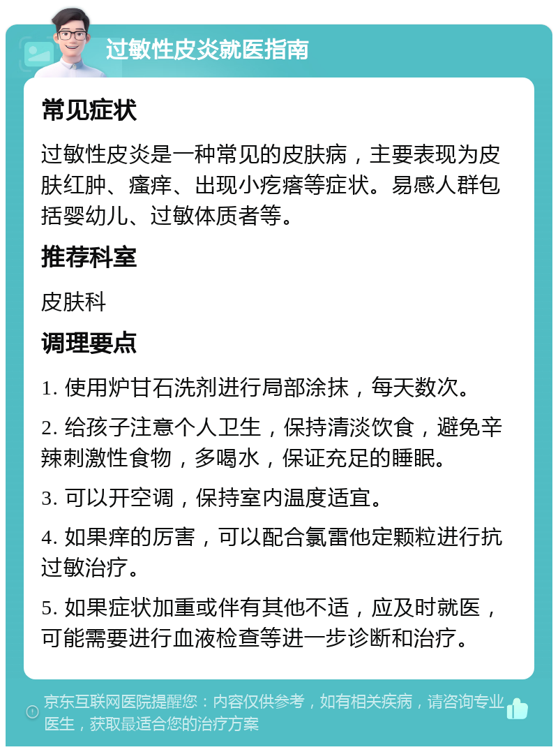 过敏性皮炎就医指南 常见症状 过敏性皮炎是一种常见的皮肤病，主要表现为皮肤红肿、瘙痒、出现小疙瘩等症状。易感人群包括婴幼儿、过敏体质者等。 推荐科室 皮肤科 调理要点 1. 使用炉甘石洗剂进行局部涂抹，每天数次。 2. 给孩子注意个人卫生，保持清淡饮食，避免辛辣刺激性食物，多喝水，保证充足的睡眠。 3. 可以开空调，保持室内温度适宜。 4. 如果痒的厉害，可以配合氯雷他定颗粒进行抗过敏治疗。 5. 如果症状加重或伴有其他不适，应及时就医，可能需要进行血液检查等进一步诊断和治疗。