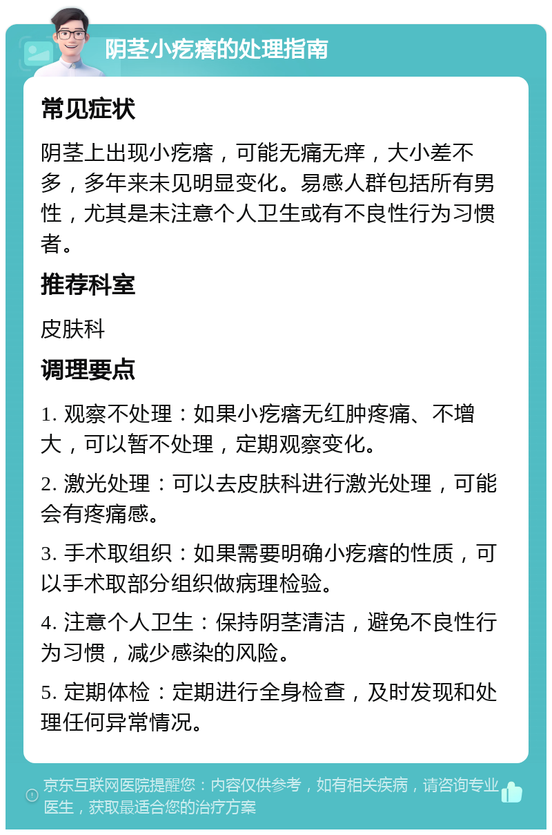 阴茎小疙瘩的处理指南 常见症状 阴茎上出现小疙瘩，可能无痛无痒，大小差不多，多年来未见明显变化。易感人群包括所有男性，尤其是未注意个人卫生或有不良性行为习惯者。 推荐科室 皮肤科 调理要点 1. 观察不处理：如果小疙瘩无红肿疼痛、不增大，可以暂不处理，定期观察变化。 2. 激光处理：可以去皮肤科进行激光处理，可能会有疼痛感。 3. 手术取组织：如果需要明确小疙瘩的性质，可以手术取部分组织做病理检验。 4. 注意个人卫生：保持阴茎清洁，避免不良性行为习惯，减少感染的风险。 5. 定期体检：定期进行全身检查，及时发现和处理任何异常情况。