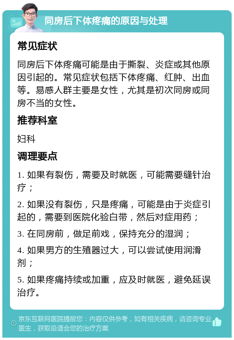 同房后下体疼痛的原因与处理 常见症状 同房后下体疼痛可能是由于撕裂、炎症或其他原因引起的。常见症状包括下体疼痛、红肿、出血等。易感人群主要是女性，尤其是初次同房或同房不当的女性。 推荐科室 妇科 调理要点 1. 如果有裂伤，需要及时就医，可能需要缝针治疗； 2. 如果没有裂伤，只是疼痛，可能是由于炎症引起的，需要到医院化验白带，然后对症用药； 3. 在同房前，做足前戏，保持充分的湿润； 4. 如果男方的生殖器过大，可以尝试使用润滑剂； 5. 如果疼痛持续或加重，应及时就医，避免延误治疗。