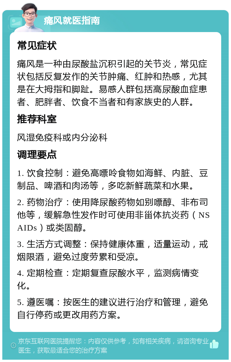 痛风就医指南 常见症状 痛风是一种由尿酸盐沉积引起的关节炎，常见症状包括反复发作的关节肿痛、红肿和热感，尤其是在大拇指和脚趾。易感人群包括高尿酸血症患者、肥胖者、饮食不当者和有家族史的人群。 推荐科室 风湿免疫科或内分泌科 调理要点 1. 饮食控制：避免高嘌呤食物如海鲜、内脏、豆制品、啤酒和肉汤等，多吃新鲜蔬菜和水果。 2. 药物治疗：使用降尿酸药物如别嘌醇、非布司他等，缓解急性发作时可使用非甾体抗炎药（NSAIDs）或类固醇。 3. 生活方式调整：保持健康体重，适量运动，戒烟限酒，避免过度劳累和受凉。 4. 定期检查：定期复查尿酸水平，监测病情变化。 5. 遵医嘱：按医生的建议进行治疗和管理，避免自行停药或更改用药方案。