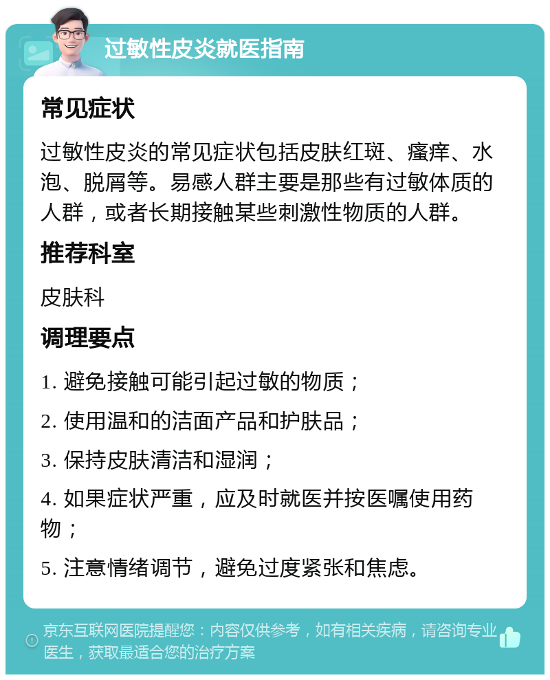 过敏性皮炎就医指南 常见症状 过敏性皮炎的常见症状包括皮肤红斑、瘙痒、水泡、脱屑等。易感人群主要是那些有过敏体质的人群，或者长期接触某些刺激性物质的人群。 推荐科室 皮肤科 调理要点 1. 避免接触可能引起过敏的物质； 2. 使用温和的洁面产品和护肤品； 3. 保持皮肤清洁和湿润； 4. 如果症状严重，应及时就医并按医嘱使用药物； 5. 注意情绪调节，避免过度紧张和焦虑。