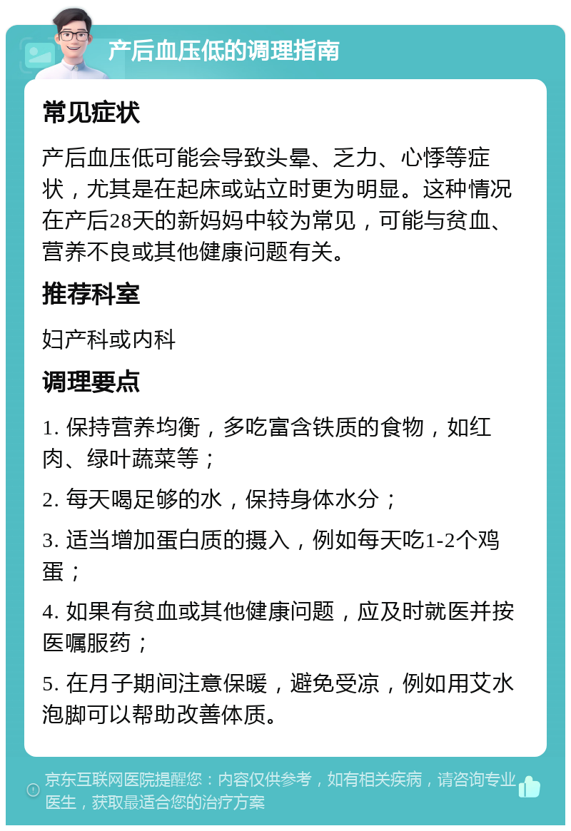 产后血压低的调理指南 常见症状 产后血压低可能会导致头晕、乏力、心悸等症状，尤其是在起床或站立时更为明显。这种情况在产后28天的新妈妈中较为常见，可能与贫血、营养不良或其他健康问题有关。 推荐科室 妇产科或内科 调理要点 1. 保持营养均衡，多吃富含铁质的食物，如红肉、绿叶蔬菜等； 2. 每天喝足够的水，保持身体水分； 3. 适当增加蛋白质的摄入，例如每天吃1-2个鸡蛋； 4. 如果有贫血或其他健康问题，应及时就医并按医嘱服药； 5. 在月子期间注意保暖，避免受凉，例如用艾水泡脚可以帮助改善体质。