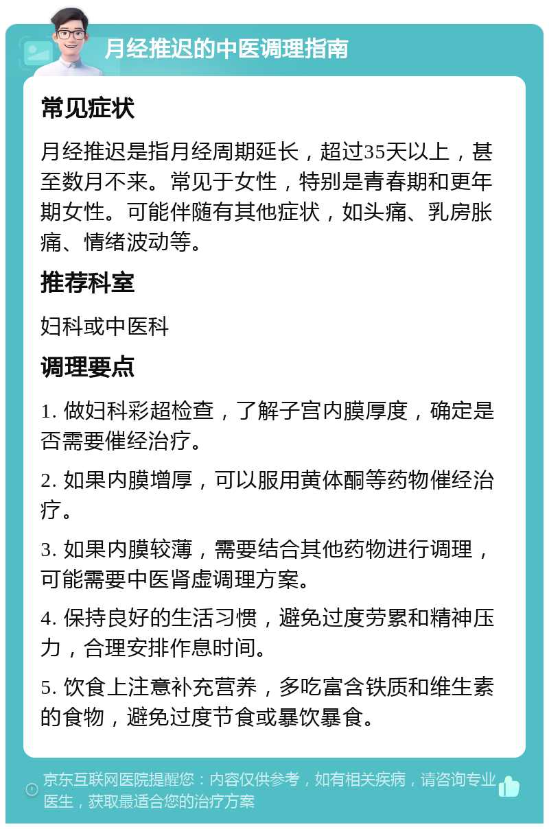 月经推迟的中医调理指南 常见症状 月经推迟是指月经周期延长，超过35天以上，甚至数月不来。常见于女性，特别是青春期和更年期女性。可能伴随有其他症状，如头痛、乳房胀痛、情绪波动等。 推荐科室 妇科或中医科 调理要点 1. 做妇科彩超检查，了解子宫内膜厚度，确定是否需要催经治疗。 2. 如果内膜增厚，可以服用黄体酮等药物催经治疗。 3. 如果内膜较薄，需要结合其他药物进行调理，可能需要中医肾虚调理方案。 4. 保持良好的生活习惯，避免过度劳累和精神压力，合理安排作息时间。 5. 饮食上注意补充营养，多吃富含铁质和维生素的食物，避免过度节食或暴饮暴食。