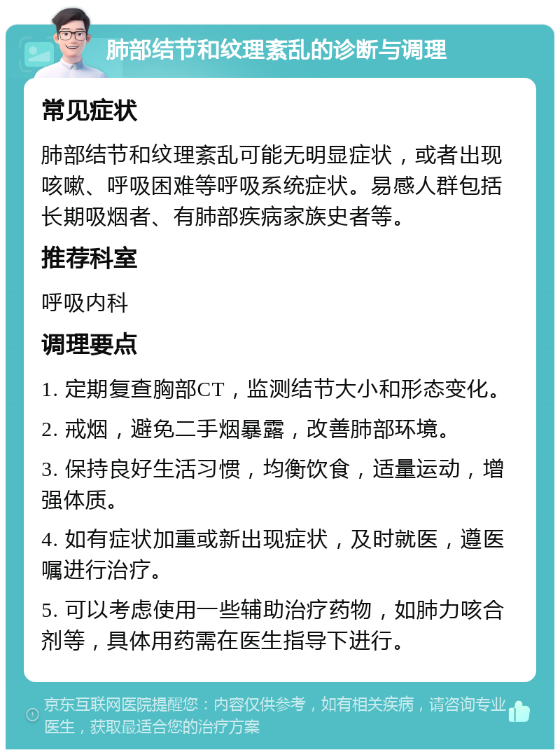 肺部结节和纹理紊乱的诊断与调理 常见症状 肺部结节和纹理紊乱可能无明显症状，或者出现咳嗽、呼吸困难等呼吸系统症状。易感人群包括长期吸烟者、有肺部疾病家族史者等。 推荐科室 呼吸内科 调理要点 1. 定期复查胸部CT，监测结节大小和形态变化。 2. 戒烟，避免二手烟暴露，改善肺部环境。 3. 保持良好生活习惯，均衡饮食，适量运动，增强体质。 4. 如有症状加重或新出现症状，及时就医，遵医嘱进行治疗。 5. 可以考虑使用一些辅助治疗药物，如肺力咳合剂等，具体用药需在医生指导下进行。