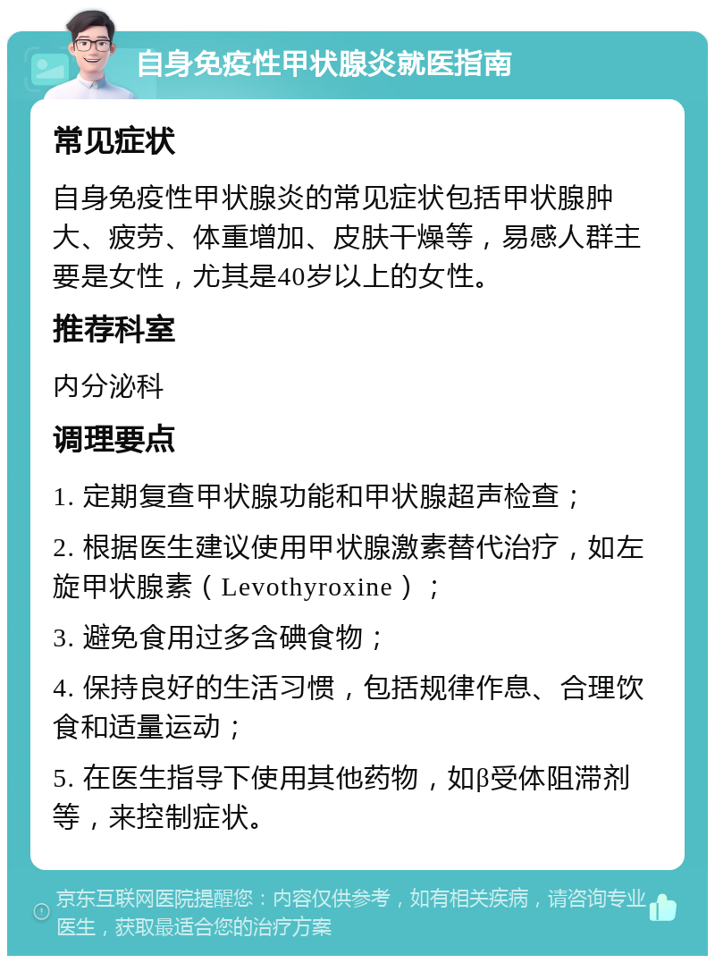 自身免疫性甲状腺炎就医指南 常见症状 自身免疫性甲状腺炎的常见症状包括甲状腺肿大、疲劳、体重增加、皮肤干燥等，易感人群主要是女性，尤其是40岁以上的女性。 推荐科室 内分泌科 调理要点 1. 定期复查甲状腺功能和甲状腺超声检查； 2. 根据医生建议使用甲状腺激素替代治疗，如左旋甲状腺素（Levothyroxine）； 3. 避免食用过多含碘食物； 4. 保持良好的生活习惯，包括规律作息、合理饮食和适量运动； 5. 在医生指导下使用其他药物，如β受体阻滞剂等，来控制症状。