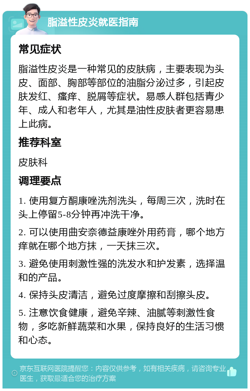 脂溢性皮炎就医指南 常见症状 脂溢性皮炎是一种常见的皮肤病，主要表现为头皮、面部、胸部等部位的油脂分泌过多，引起皮肤发红、瘙痒、脱屑等症状。易感人群包括青少年、成人和老年人，尤其是油性皮肤者更容易患上此病。 推荐科室 皮肤科 调理要点 1. 使用复方酮康唑洗剂洗头，每周三次，洗时在头上停留5-8分钟再冲洗干净。 2. 可以使用曲安奈德益康唑外用药膏，哪个地方痒就在哪个地方抹，一天抹三次。 3. 避免使用刺激性强的洗发水和护发素，选择温和的产品。 4. 保持头皮清洁，避免过度摩擦和刮擦头皮。 5. 注意饮食健康，避免辛辣、油腻等刺激性食物，多吃新鲜蔬菜和水果，保持良好的生活习惯和心态。