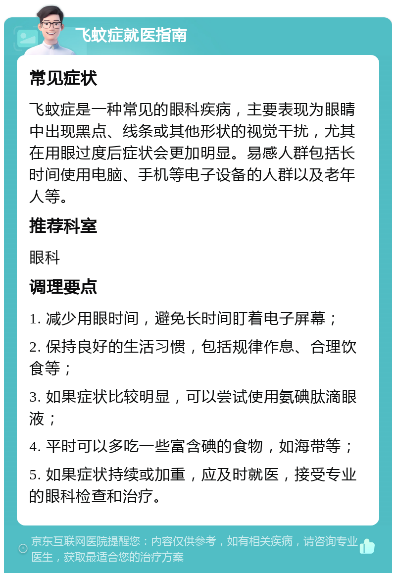 飞蚊症就医指南 常见症状 飞蚊症是一种常见的眼科疾病，主要表现为眼睛中出现黑点、线条或其他形状的视觉干扰，尤其在用眼过度后症状会更加明显。易感人群包括长时间使用电脑、手机等电子设备的人群以及老年人等。 推荐科室 眼科 调理要点 1. 减少用眼时间，避免长时间盯着电子屏幕； 2. 保持良好的生活习惯，包括规律作息、合理饮食等； 3. 如果症状比较明显，可以尝试使用氨碘肽滴眼液； 4. 平时可以多吃一些富含碘的食物，如海带等； 5. 如果症状持续或加重，应及时就医，接受专业的眼科检查和治疗。