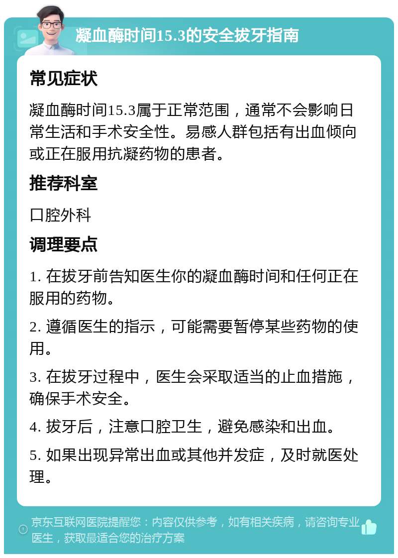 凝血酶时间15.3的安全拔牙指南 常见症状 凝血酶时间15.3属于正常范围，通常不会影响日常生活和手术安全性。易感人群包括有出血倾向或正在服用抗凝药物的患者。 推荐科室 口腔外科 调理要点 1. 在拔牙前告知医生你的凝血酶时间和任何正在服用的药物。 2. 遵循医生的指示，可能需要暂停某些药物的使用。 3. 在拔牙过程中，医生会采取适当的止血措施，确保手术安全。 4. 拔牙后，注意口腔卫生，避免感染和出血。 5. 如果出现异常出血或其他并发症，及时就医处理。