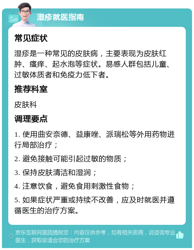 湿疹就医指南 常见症状 湿疹是一种常见的皮肤病，主要表现为皮肤红肿、瘙痒、起水泡等症状。易感人群包括儿童、过敏体质者和免疫力低下者。 推荐科室 皮肤科 调理要点 1. 使用曲安奈德、益康唑、派瑞松等外用药物进行局部治疗； 2. 避免接触可能引起过敏的物质； 3. 保持皮肤清洁和湿润； 4. 注意饮食，避免食用刺激性食物； 5. 如果症状严重或持续不改善，应及时就医并遵循医生的治疗方案。