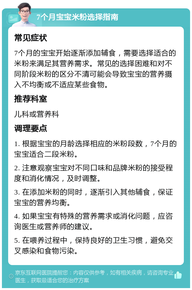 7个月宝宝米粉选择指南 常见症状 7个月的宝宝开始逐渐添加辅食，需要选择适合的米粉来满足其营养需求。常见的选择困难和对不同阶段米粉的区分不清可能会导致宝宝的营养摄入不均衡或不适应某些食物。 推荐科室 儿科或营养科 调理要点 1. 根据宝宝的月龄选择相应的米粉段数，7个月的宝宝适合二段米粉。 2. 注意观察宝宝对不同口味和品牌米粉的接受程度和消化情况，及时调整。 3. 在添加米粉的同时，逐渐引入其他辅食，保证宝宝的营养均衡。 4. 如果宝宝有特殊的营养需求或消化问题，应咨询医生或营养师的建议。 5. 在喂养过程中，保持良好的卫生习惯，避免交叉感染和食物污染。