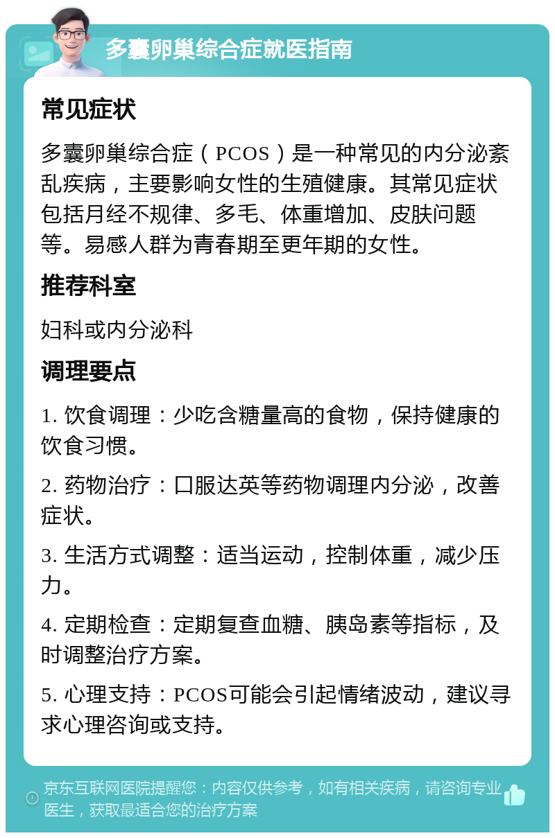 多囊卵巢综合症就医指南 常见症状 多囊卵巢综合症（PCOS）是一种常见的内分泌紊乱疾病，主要影响女性的生殖健康。其常见症状包括月经不规律、多毛、体重增加、皮肤问题等。易感人群为青春期至更年期的女性。 推荐科室 妇科或内分泌科 调理要点 1. 饮食调理：少吃含糖量高的食物，保持健康的饮食习惯。 2. 药物治疗：口服达英等药物调理内分泌，改善症状。 3. 生活方式调整：适当运动，控制体重，减少压力。 4. 定期检查：定期复查血糖、胰岛素等指标，及时调整治疗方案。 5. 心理支持：PCOS可能会引起情绪波动，建议寻求心理咨询或支持。