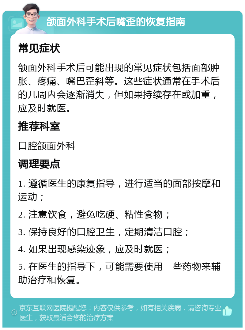 颌面外科手术后嘴歪的恢复指南 常见症状 颌面外科手术后可能出现的常见症状包括面部肿胀、疼痛、嘴巴歪斜等。这些症状通常在手术后的几周内会逐渐消失，但如果持续存在或加重，应及时就医。 推荐科室 口腔颌面外科 调理要点 1. 遵循医生的康复指导，进行适当的面部按摩和运动； 2. 注意饮食，避免吃硬、粘性食物； 3. 保持良好的口腔卫生，定期清洁口腔； 4. 如果出现感染迹象，应及时就医； 5. 在医生的指导下，可能需要使用一些药物来辅助治疗和恢复。