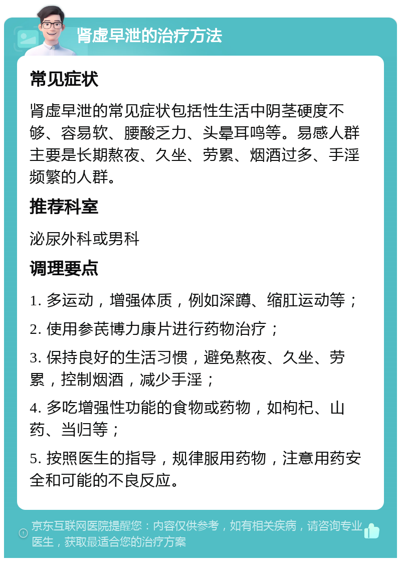 肾虚早泄的治疗方法 常见症状 肾虚早泄的常见症状包括性生活中阴茎硬度不够、容易软、腰酸乏力、头晕耳鸣等。易感人群主要是长期熬夜、久坐、劳累、烟酒过多、手淫频繁的人群。 推荐科室 泌尿外科或男科 调理要点 1. 多运动，增强体质，例如深蹲、缩肛运动等； 2. 使用参芪博力康片进行药物治疗； 3. 保持良好的生活习惯，避免熬夜、久坐、劳累，控制烟酒，减少手淫； 4. 多吃增强性功能的食物或药物，如枸杞、山药、当归等； 5. 按照医生的指导，规律服用药物，注意用药安全和可能的不良反应。