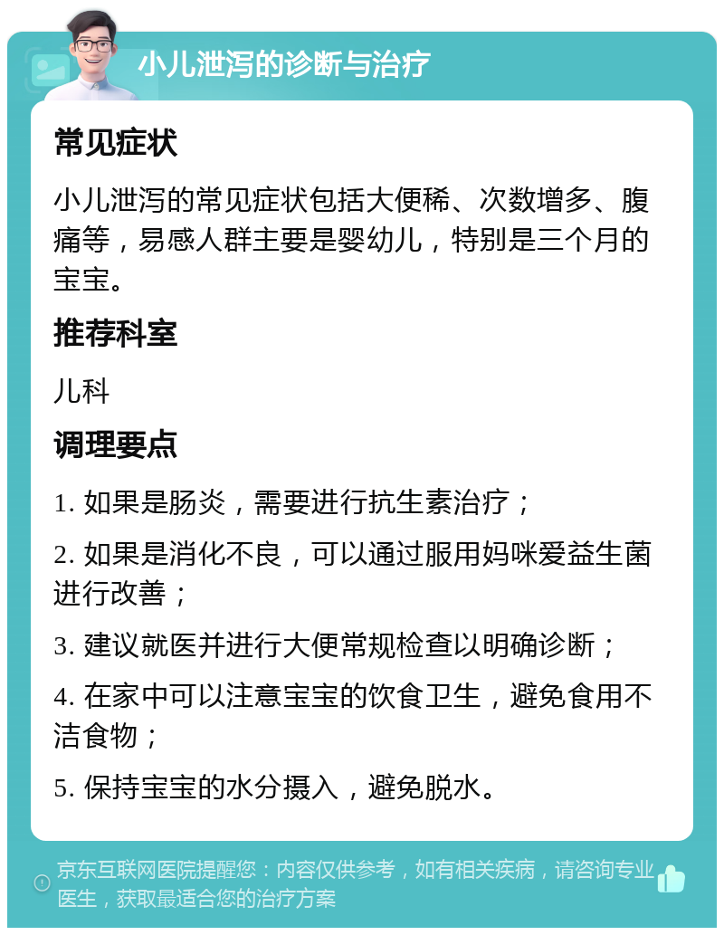 小儿泄泻的诊断与治疗 常见症状 小儿泄泻的常见症状包括大便稀、次数增多、腹痛等，易感人群主要是婴幼儿，特别是三个月的宝宝。 推荐科室 儿科 调理要点 1. 如果是肠炎，需要进行抗生素治疗； 2. 如果是消化不良，可以通过服用妈咪爱益生菌进行改善； 3. 建议就医并进行大便常规检查以明确诊断； 4. 在家中可以注意宝宝的饮食卫生，避免食用不洁食物； 5. 保持宝宝的水分摄入，避免脱水。