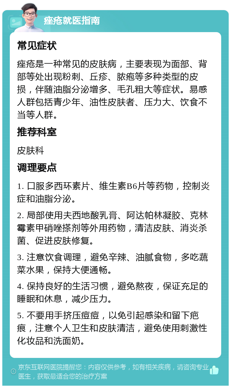 痤疮就医指南 常见症状 痤疮是一种常见的皮肤病，主要表现为面部、背部等处出现粉刺、丘疹、脓疱等多种类型的皮损，伴随油脂分泌增多、毛孔粗大等症状。易感人群包括青少年、油性皮肤者、压力大、饮食不当等人群。 推荐科室 皮肤科 调理要点 1. 口服多西环素片、维生素B6片等药物，控制炎症和油脂分泌。 2. 局部使用夫西地酸乳膏、阿达帕林凝胶、克林霉素甲硝唑搽剂等外用药物，清洁皮肤、消炎杀菌、促进皮肤修复。 3. 注意饮食调理，避免辛辣、油腻食物，多吃蔬菜水果，保持大便通畅。 4. 保持良好的生活习惯，避免熬夜，保证充足的睡眠和休息，减少压力。 5. 不要用手挤压痘痘，以免引起感染和留下疤痕，注意个人卫生和皮肤清洁，避免使用刺激性化妆品和洗面奶。