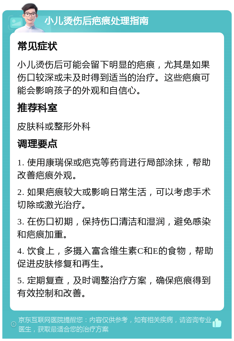 小儿烫伤后疤痕处理指南 常见症状 小儿烫伤后可能会留下明显的疤痕，尤其是如果伤口较深或未及时得到适当的治疗。这些疤痕可能会影响孩子的外观和自信心。 推荐科室 皮肤科或整形外科 调理要点 1. 使用康瑞保或疤克等药膏进行局部涂抹，帮助改善疤痕外观。 2. 如果疤痕较大或影响日常生活，可以考虑手术切除或激光治疗。 3. 在伤口初期，保持伤口清洁和湿润，避免感染和疤痕加重。 4. 饮食上，多摄入富含维生素C和E的食物，帮助促进皮肤修复和再生。 5. 定期复查，及时调整治疗方案，确保疤痕得到有效控制和改善。