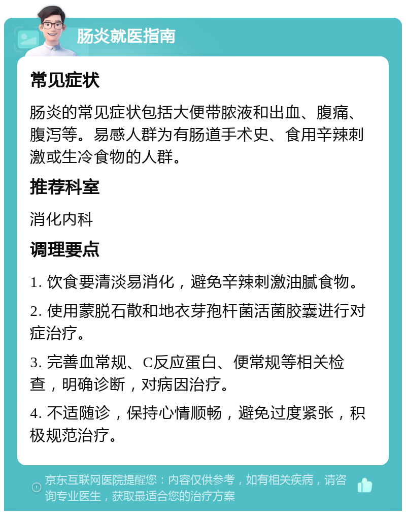 肠炎就医指南 常见症状 肠炎的常见症状包括大便带脓液和出血、腹痛、腹泻等。易感人群为有肠道手术史、食用辛辣刺激或生冷食物的人群。 推荐科室 消化内科 调理要点 1. 饮食要清淡易消化，避免辛辣刺激油腻食物。 2. 使用蒙脱石散和地衣芽孢杆菌活菌胶囊进行对症治疗。 3. 完善血常规、C反应蛋白、便常规等相关检查，明确诊断，对病因治疗。 4. 不适随诊，保持心情顺畅，避免过度紧张，积极规范治疗。