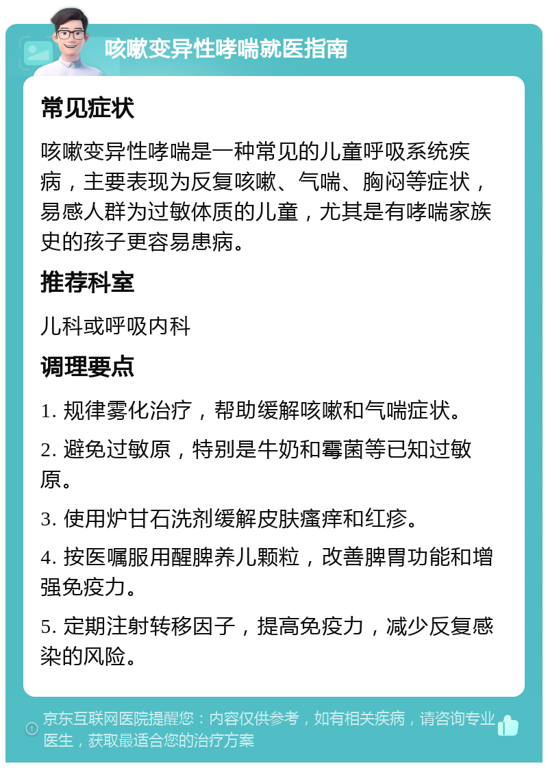 咳嗽变异性哮喘就医指南 常见症状 咳嗽变异性哮喘是一种常见的儿童呼吸系统疾病，主要表现为反复咳嗽、气喘、胸闷等症状，易感人群为过敏体质的儿童，尤其是有哮喘家族史的孩子更容易患病。 推荐科室 儿科或呼吸内科 调理要点 1. 规律雾化治疗，帮助缓解咳嗽和气喘症状。 2. 避免过敏原，特别是牛奶和霉菌等已知过敏原。 3. 使用炉甘石洗剂缓解皮肤瘙痒和红疹。 4. 按医嘱服用醒脾养儿颗粒，改善脾胃功能和增强免疫力。 5. 定期注射转移因子，提高免疫力，减少反复感染的风险。