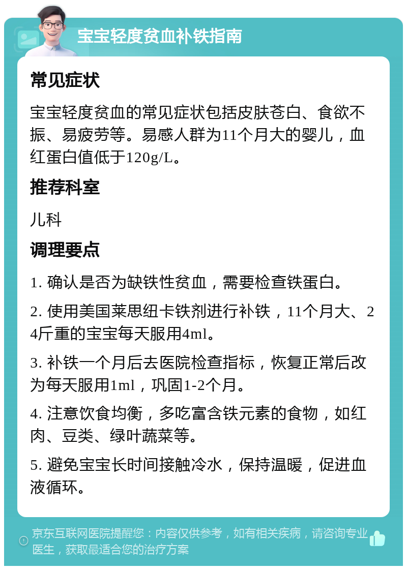 宝宝轻度贫血补铁指南 常见症状 宝宝轻度贫血的常见症状包括皮肤苍白、食欲不振、易疲劳等。易感人群为11个月大的婴儿，血红蛋白值低于120g/L。 推荐科室 儿科 调理要点 1. 确认是否为缺铁性贫血，需要检查铁蛋白。 2. 使用美国莱思纽卡铁剂进行补铁，11个月大、24斤重的宝宝每天服用4ml。 3. 补铁一个月后去医院检查指标，恢复正常后改为每天服用1ml，巩固1-2个月。 4. 注意饮食均衡，多吃富含铁元素的食物，如红肉、豆类、绿叶蔬菜等。 5. 避免宝宝长时间接触冷水，保持温暖，促进血液循环。