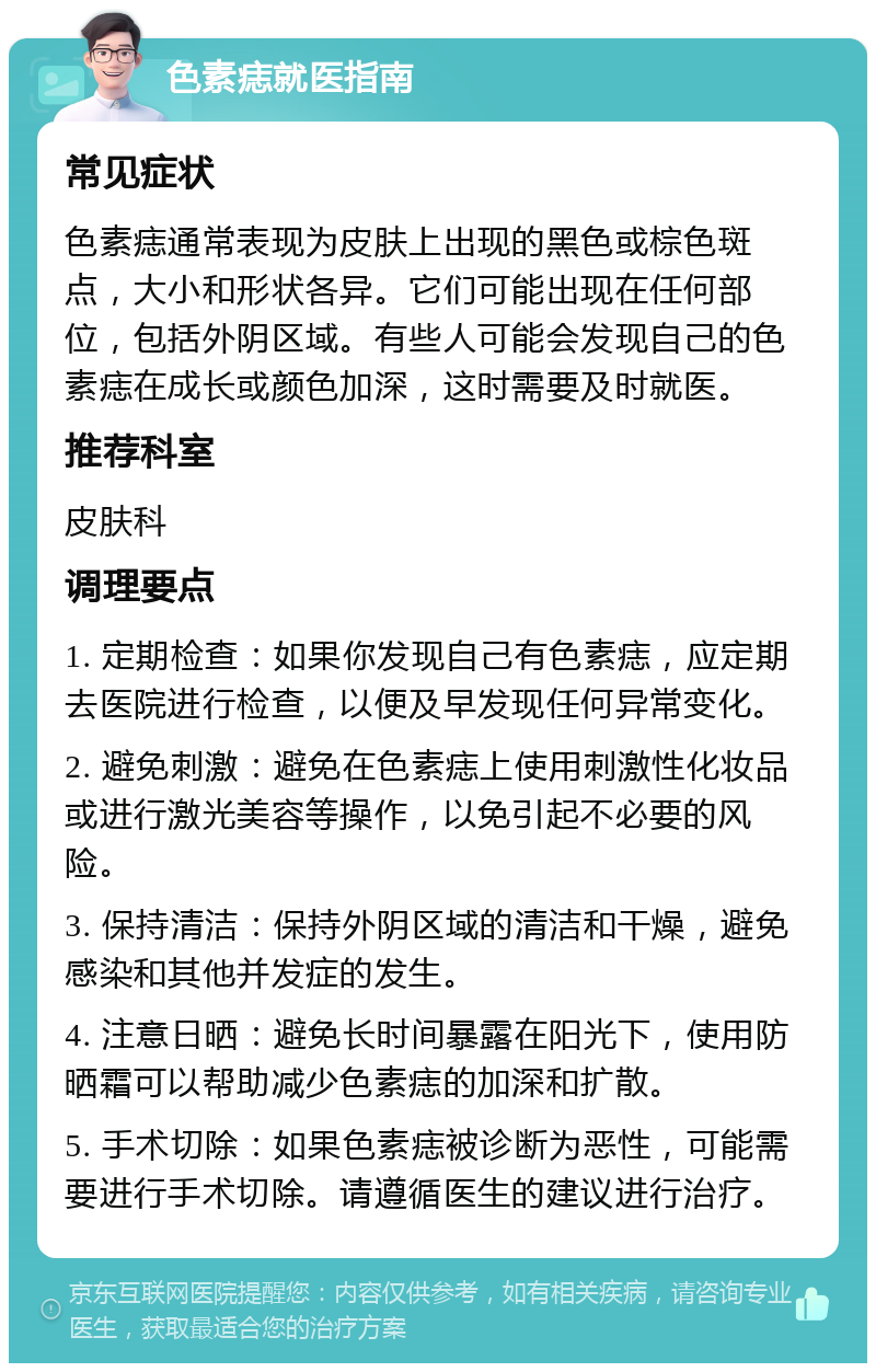 色素痣就医指南 常见症状 色素痣通常表现为皮肤上出现的黑色或棕色斑点，大小和形状各异。它们可能出现在任何部位，包括外阴区域。有些人可能会发现自己的色素痣在成长或颜色加深，这时需要及时就医。 推荐科室 皮肤科 调理要点 1. 定期检查：如果你发现自己有色素痣，应定期去医院进行检查，以便及早发现任何异常变化。 2. 避免刺激：避免在色素痣上使用刺激性化妆品或进行激光美容等操作，以免引起不必要的风险。 3. 保持清洁：保持外阴区域的清洁和干燥，避免感染和其他并发症的发生。 4. 注意日晒：避免长时间暴露在阳光下，使用防晒霜可以帮助减少色素痣的加深和扩散。 5. 手术切除：如果色素痣被诊断为恶性，可能需要进行手术切除。请遵循医生的建议进行治疗。