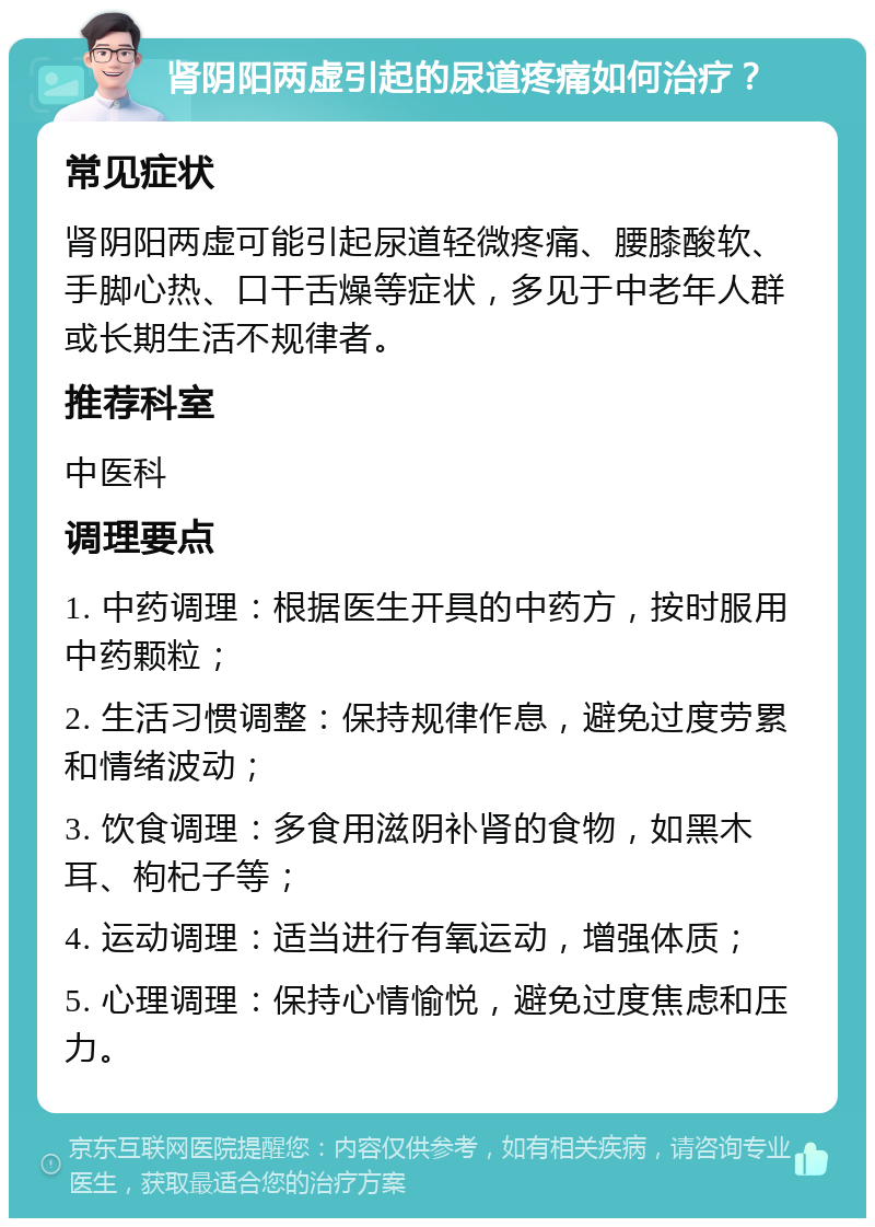 肾阴阳两虚引起的尿道疼痛如何治疗？ 常见症状 肾阴阳两虚可能引起尿道轻微疼痛、腰膝酸软、手脚心热、口干舌燥等症状，多见于中老年人群或长期生活不规律者。 推荐科室 中医科 调理要点 1. 中药调理：根据医生开具的中药方，按时服用中药颗粒； 2. 生活习惯调整：保持规律作息，避免过度劳累和情绪波动； 3. 饮食调理：多食用滋阴补肾的食物，如黑木耳、枸杞子等； 4. 运动调理：适当进行有氧运动，增强体质； 5. 心理调理：保持心情愉悦，避免过度焦虑和压力。