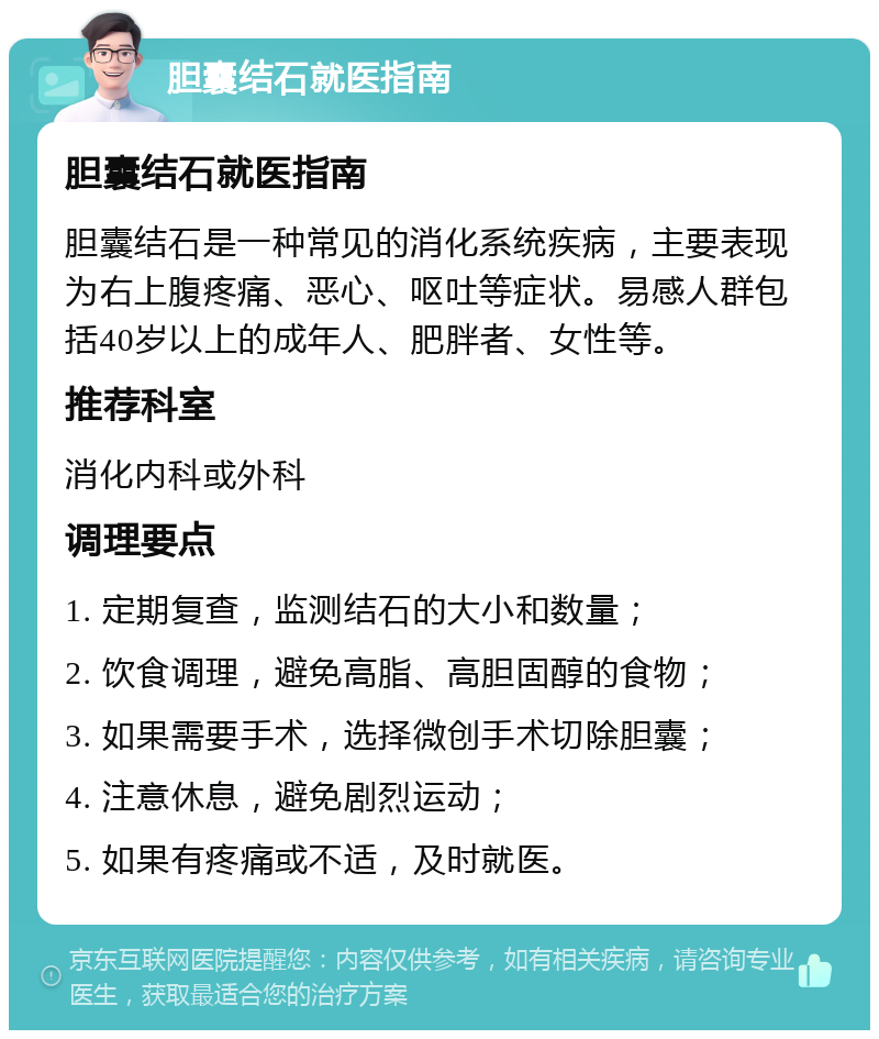 胆囊结石就医指南 胆囊结石就医指南 胆囊结石是一种常见的消化系统疾病，主要表现为右上腹疼痛、恶心、呕吐等症状。易感人群包括40岁以上的成年人、肥胖者、女性等。 推荐科室 消化内科或外科 调理要点 1. 定期复查，监测结石的大小和数量； 2. 饮食调理，避免高脂、高胆固醇的食物； 3. 如果需要手术，选择微创手术切除胆囊； 4. 注意休息，避免剧烈运动； 5. 如果有疼痛或不适，及时就医。