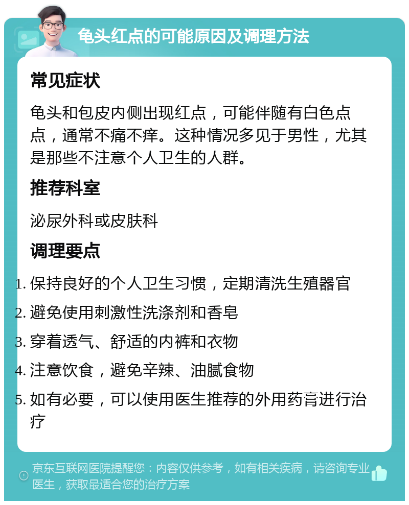 龟头红点的可能原因及调理方法 常见症状 龟头和包皮内侧出现红点，可能伴随有白色点点，通常不痛不痒。这种情况多见于男性，尤其是那些不注意个人卫生的人群。 推荐科室 泌尿外科或皮肤科 调理要点 保持良好的个人卫生习惯，定期清洗生殖器官 避免使用刺激性洗涤剂和香皂 穿着透气、舒适的内裤和衣物 注意饮食，避免辛辣、油腻食物 如有必要，可以使用医生推荐的外用药膏进行治疗