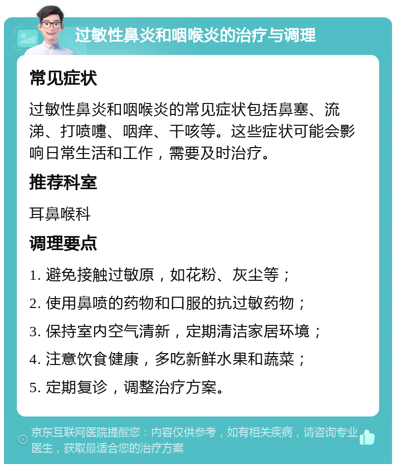 过敏性鼻炎和咽喉炎的治疗与调理 常见症状 过敏性鼻炎和咽喉炎的常见症状包括鼻塞、流涕、打喷嚏、咽痒、干咳等。这些症状可能会影响日常生活和工作，需要及时治疗。 推荐科室 耳鼻喉科 调理要点 1. 避免接触过敏原，如花粉、灰尘等； 2. 使用鼻喷的药物和口服的抗过敏药物； 3. 保持室内空气清新，定期清洁家居环境； 4. 注意饮食健康，多吃新鲜水果和蔬菜； 5. 定期复诊，调整治疗方案。