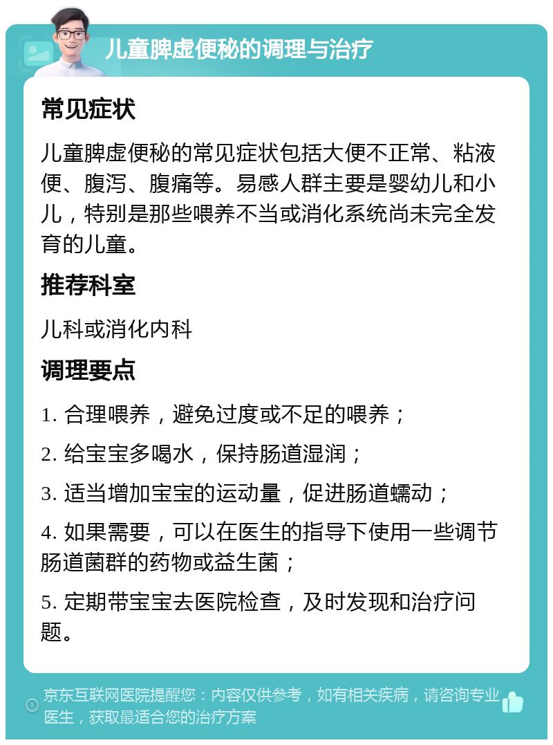 儿童脾虚便秘的调理与治疗 常见症状 儿童脾虚便秘的常见症状包括大便不正常、粘液便、腹泻、腹痛等。易感人群主要是婴幼儿和小儿，特别是那些喂养不当或消化系统尚未完全发育的儿童。 推荐科室 儿科或消化内科 调理要点 1. 合理喂养，避免过度或不足的喂养； 2. 给宝宝多喝水，保持肠道湿润； 3. 适当增加宝宝的运动量，促进肠道蠕动； 4. 如果需要，可以在医生的指导下使用一些调节肠道菌群的药物或益生菌； 5. 定期带宝宝去医院检查，及时发现和治疗问题。