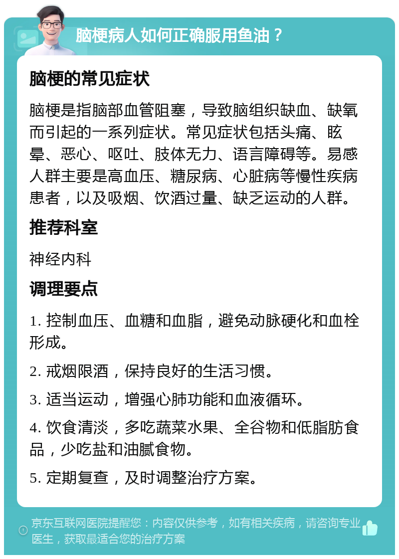 脑梗病人如何正确服用鱼油？ 脑梗的常见症状 脑梗是指脑部血管阻塞，导致脑组织缺血、缺氧而引起的一系列症状。常见症状包括头痛、眩晕、恶心、呕吐、肢体无力、语言障碍等。易感人群主要是高血压、糖尿病、心脏病等慢性疾病患者，以及吸烟、饮酒过量、缺乏运动的人群。 推荐科室 神经内科 调理要点 1. 控制血压、血糖和血脂，避免动脉硬化和血栓形成。 2. 戒烟限酒，保持良好的生活习惯。 3. 适当运动，增强心肺功能和血液循环。 4. 饮食清淡，多吃蔬菜水果、全谷物和低脂肪食品，少吃盐和油腻食物。 5. 定期复查，及时调整治疗方案。