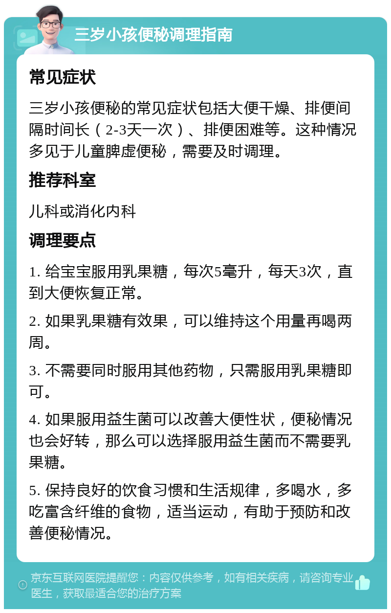 三岁小孩便秘调理指南 常见症状 三岁小孩便秘的常见症状包括大便干燥、排便间隔时间长（2-3天一次）、排便困难等。这种情况多见于儿童脾虚便秘，需要及时调理。 推荐科室 儿科或消化内科 调理要点 1. 给宝宝服用乳果糖，每次5毫升，每天3次，直到大便恢复正常。 2. 如果乳果糖有效果，可以维持这个用量再喝两周。 3. 不需要同时服用其他药物，只需服用乳果糖即可。 4. 如果服用益生菌可以改善大便性状，便秘情况也会好转，那么可以选择服用益生菌而不需要乳果糖。 5. 保持良好的饮食习惯和生活规律，多喝水，多吃富含纤维的食物，适当运动，有助于预防和改善便秘情况。