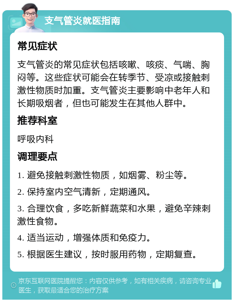 支气管炎就医指南 常见症状 支气管炎的常见症状包括咳嗽、咳痰、气喘、胸闷等。这些症状可能会在转季节、受凉或接触刺激性物质时加重。支气管炎主要影响中老年人和长期吸烟者，但也可能发生在其他人群中。 推荐科室 呼吸内科 调理要点 1. 避免接触刺激性物质，如烟雾、粉尘等。 2. 保持室内空气清新，定期通风。 3. 合理饮食，多吃新鲜蔬菜和水果，避免辛辣刺激性食物。 4. 适当运动，增强体质和免疫力。 5. 根据医生建议，按时服用药物，定期复查。