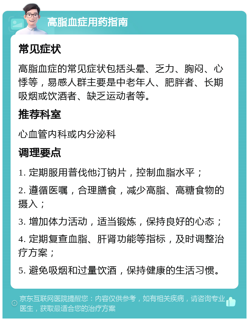 高脂血症用药指南 常见症状 高脂血症的常见症状包括头晕、乏力、胸闷、心悸等，易感人群主要是中老年人、肥胖者、长期吸烟或饮酒者、缺乏运动者等。 推荐科室 心血管内科或内分泌科 调理要点 1. 定期服用普伐他汀钠片，控制血脂水平； 2. 遵循医嘱，合理膳食，减少高脂、高糖食物的摄入； 3. 增加体力活动，适当锻炼，保持良好的心态； 4. 定期复查血脂、肝肾功能等指标，及时调整治疗方案； 5. 避免吸烟和过量饮酒，保持健康的生活习惯。