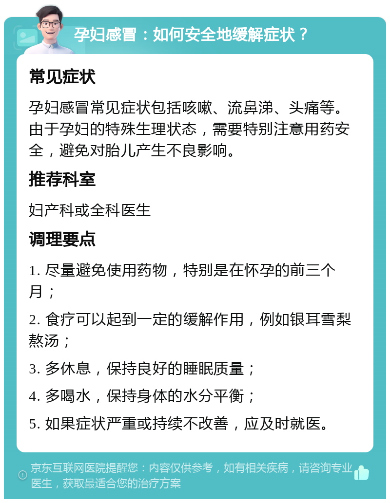 孕妇感冒：如何安全地缓解症状？ 常见症状 孕妇感冒常见症状包括咳嗽、流鼻涕、头痛等。由于孕妇的特殊生理状态，需要特别注意用药安全，避免对胎儿产生不良影响。 推荐科室 妇产科或全科医生 调理要点 1. 尽量避免使用药物，特别是在怀孕的前三个月； 2. 食疗可以起到一定的缓解作用，例如银耳雪梨熬汤； 3. 多休息，保持良好的睡眠质量； 4. 多喝水，保持身体的水分平衡； 5. 如果症状严重或持续不改善，应及时就医。