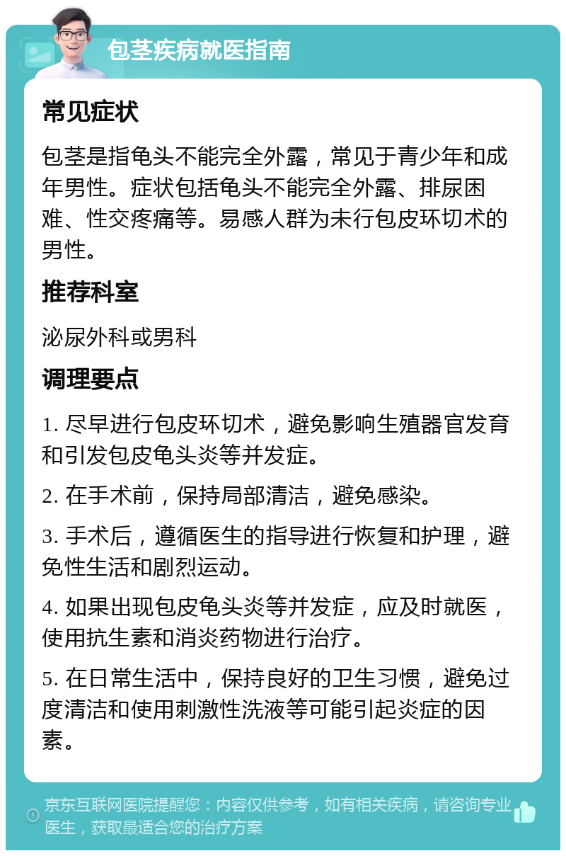 包茎疾病就医指南 常见症状 包茎是指龟头不能完全外露，常见于青少年和成年男性。症状包括龟头不能完全外露、排尿困难、性交疼痛等。易感人群为未行包皮环切术的男性。 推荐科室 泌尿外科或男科 调理要点 1. 尽早进行包皮环切术，避免影响生殖器官发育和引发包皮龟头炎等并发症。 2. 在手术前，保持局部清洁，避免感染。 3. 手术后，遵循医生的指导进行恢复和护理，避免性生活和剧烈运动。 4. 如果出现包皮龟头炎等并发症，应及时就医，使用抗生素和消炎药物进行治疗。 5. 在日常生活中，保持良好的卫生习惯，避免过度清洁和使用刺激性洗液等可能引起炎症的因素。