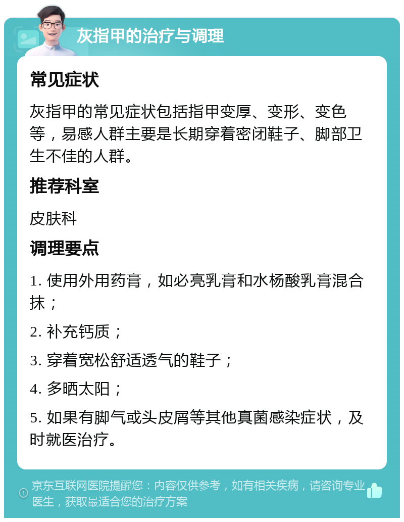 灰指甲的治疗与调理 常见症状 灰指甲的常见症状包括指甲变厚、变形、变色等，易感人群主要是长期穿着密闭鞋子、脚部卫生不佳的人群。 推荐科室 皮肤科 调理要点 1. 使用外用药膏，如必亮乳膏和水杨酸乳膏混合抹； 2. 补充钙质； 3. 穿着宽松舒适透气的鞋子； 4. 多晒太阳； 5. 如果有脚气或头皮屑等其他真菌感染症状，及时就医治疗。