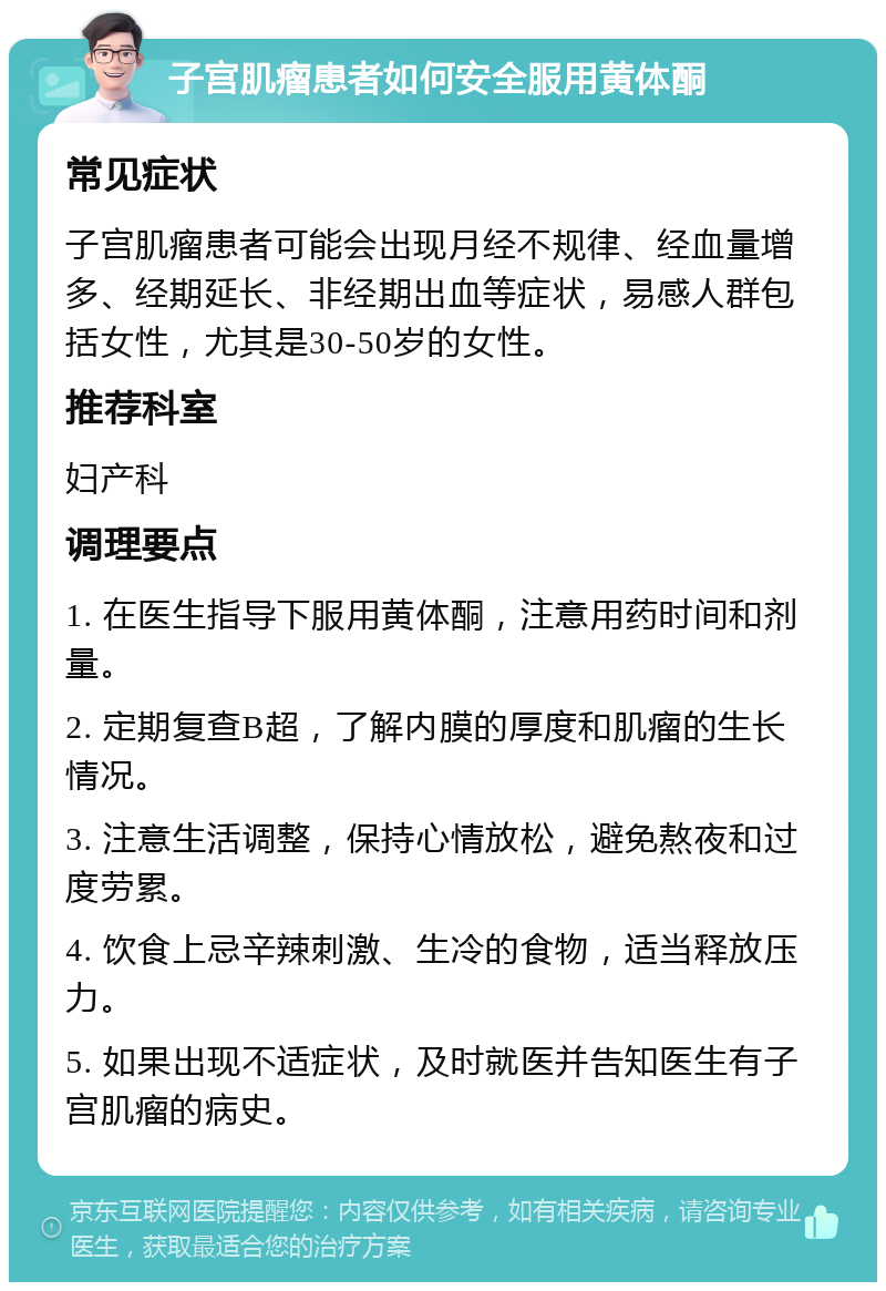 子宫肌瘤患者如何安全服用黄体酮 常见症状 子宫肌瘤患者可能会出现月经不规律、经血量增多、经期延长、非经期出血等症状，易感人群包括女性，尤其是30-50岁的女性。 推荐科室 妇产科 调理要点 1. 在医生指导下服用黄体酮，注意用药时间和剂量。 2. 定期复查B超，了解内膜的厚度和肌瘤的生长情况。 3. 注意生活调整，保持心情放松，避免熬夜和过度劳累。 4. 饮食上忌辛辣刺激、生冷的食物，适当释放压力。 5. 如果出现不适症状，及时就医并告知医生有子宫肌瘤的病史。