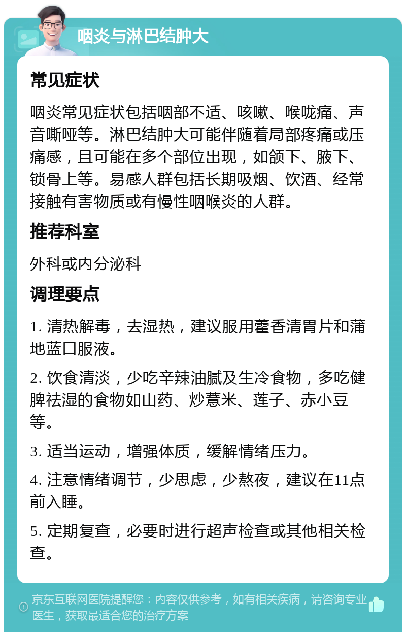 咽炎与淋巴结肿大 常见症状 咽炎常见症状包括咽部不适、咳嗽、喉咙痛、声音嘶哑等。淋巴结肿大可能伴随着局部疼痛或压痛感，且可能在多个部位出现，如颌下、腋下、锁骨上等。易感人群包括长期吸烟、饮酒、经常接触有害物质或有慢性咽喉炎的人群。 推荐科室 外科或内分泌科 调理要点 1. 清热解毒，去湿热，建议服用藿香清胃片和蒲地蓝口服液。 2. 饮食清淡，少吃辛辣油腻及生冷食物，多吃健脾祛湿的食物如山药、炒薏米、莲子、赤小豆等。 3. 适当运动，增强体质，缓解情绪压力。 4. 注意情绪调节，少思虑，少熬夜，建议在11点前入睡。 5. 定期复查，必要时进行超声检查或其他相关检查。