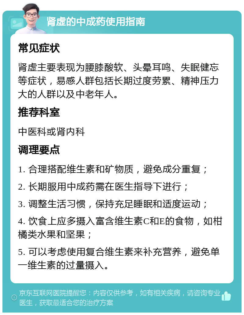 肾虚的中成药使用指南 常见症状 肾虚主要表现为腰膝酸软、头晕耳鸣、失眠健忘等症状，易感人群包括长期过度劳累、精神压力大的人群以及中老年人。 推荐科室 中医科或肾内科 调理要点 1. 合理搭配维生素和矿物质，避免成分重复； 2. 长期服用中成药需在医生指导下进行； 3. 调整生活习惯，保持充足睡眠和适度运动； 4. 饮食上应多摄入富含维生素C和E的食物，如柑橘类水果和坚果； 5. 可以考虑使用复合维生素来补充营养，避免单一维生素的过量摄入。