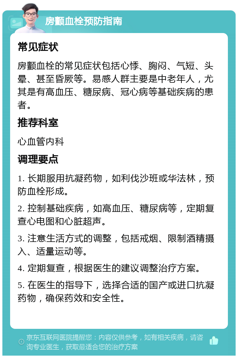 房颤血栓预防指南 常见症状 房颤血栓的常见症状包括心悸、胸闷、气短、头晕、甚至昏厥等。易感人群主要是中老年人，尤其是有高血压、糖尿病、冠心病等基础疾病的患者。 推荐科室 心血管内科 调理要点 1. 长期服用抗凝药物，如利伐沙班或华法林，预防血栓形成。 2. 控制基础疾病，如高血压、糖尿病等，定期复查心电图和心脏超声。 3. 注意生活方式的调整，包括戒烟、限制酒精摄入、适量运动等。 4. 定期复查，根据医生的建议调整治疗方案。 5. 在医生的指导下，选择合适的国产或进口抗凝药物，确保药效和安全性。