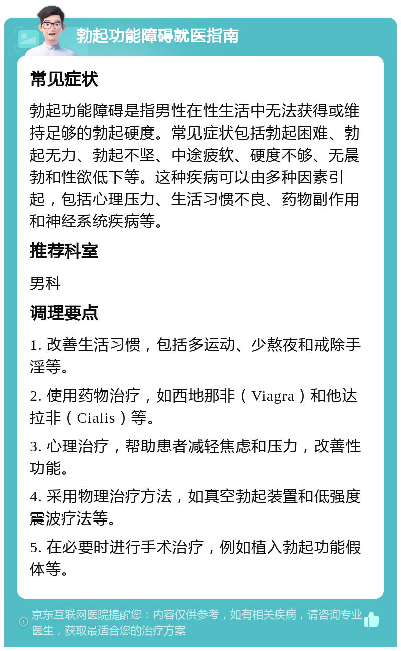 勃起功能障碍就医指南 常见症状 勃起功能障碍是指男性在性生活中无法获得或维持足够的勃起硬度。常见症状包括勃起困难、勃起无力、勃起不坚、中途疲软、硬度不够、无晨勃和性欲低下等。这种疾病可以由多种因素引起，包括心理压力、生活习惯不良、药物副作用和神经系统疾病等。 推荐科室 男科 调理要点 1. 改善生活习惯，包括多运动、少熬夜和戒除手淫等。 2. 使用药物治疗，如西地那非（Viagra）和他达拉非（Cialis）等。 3. 心理治疗，帮助患者减轻焦虑和压力，改善性功能。 4. 采用物理治疗方法，如真空勃起装置和低强度震波疗法等。 5. 在必要时进行手术治疗，例如植入勃起功能假体等。