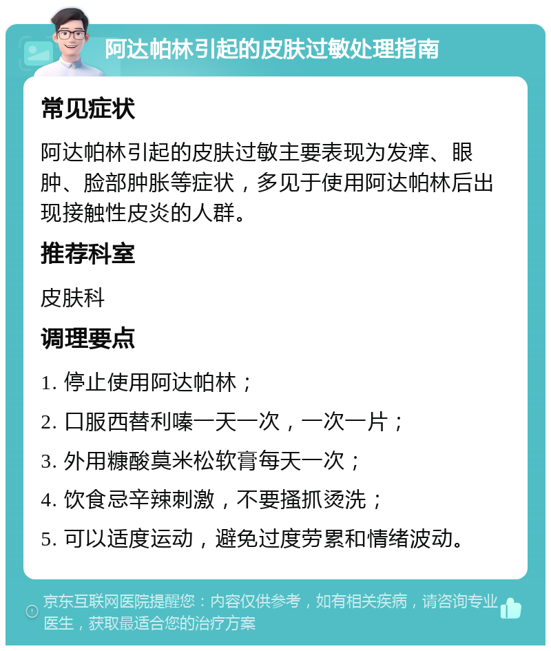 阿达帕林引起的皮肤过敏处理指南 常见症状 阿达帕林引起的皮肤过敏主要表现为发痒、眼肿、脸部肿胀等症状，多见于使用阿达帕林后出现接触性皮炎的人群。 推荐科室 皮肤科 调理要点 1. 停止使用阿达帕林； 2. 口服西替利嗪一天一次，一次一片； 3. 外用糠酸莫米松软膏每天一次； 4. 饮食忌辛辣刺激，不要搔抓烫洗； 5. 可以适度运动，避免过度劳累和情绪波动。