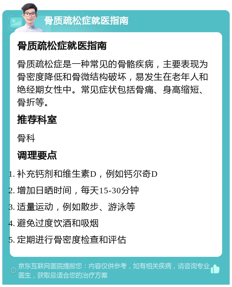 骨质疏松症就医指南 骨质疏松症就医指南 骨质疏松症是一种常见的骨骼疾病，主要表现为骨密度降低和骨微结构破坏，易发生在老年人和绝经期女性中。常见症状包括骨痛、身高缩短、骨折等。 推荐科室 骨科 调理要点 补充钙剂和维生素D，例如钙尔奇D 增加日晒时间，每天15-30分钟 适量运动，例如散步、游泳等 避免过度饮酒和吸烟 定期进行骨密度检查和评估